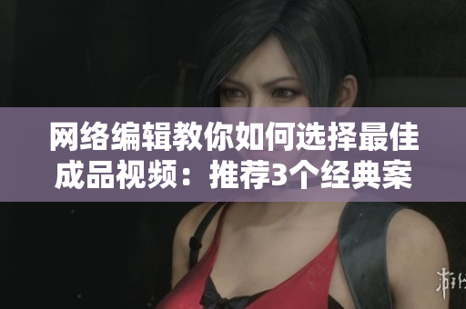 网络编辑教你如何选择最佳成品视频：推荐3个经典案例
