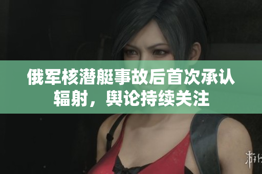俄军核潜艇事故后首次承认辐射，舆论持续关注