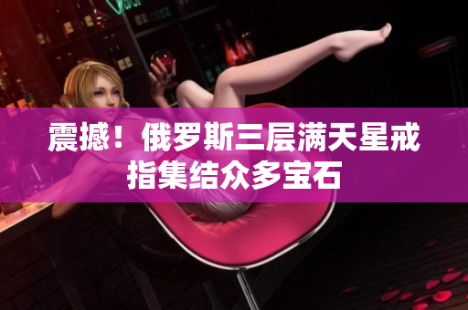 震撼！俄罗斯三层满天星戒指集结众多宝石