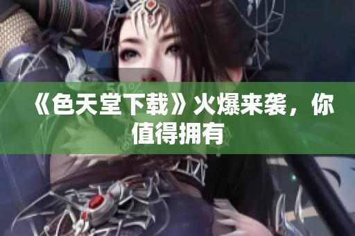 《色天堂下载》火爆来袭，你值得拥有
