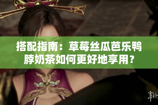 搭配指南：草莓丝瓜芭乐鸭脖奶茶如何更好地享用？