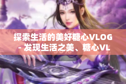 探索生活的美好糖心VLOG - 发现生活之美、糖心VLOG。