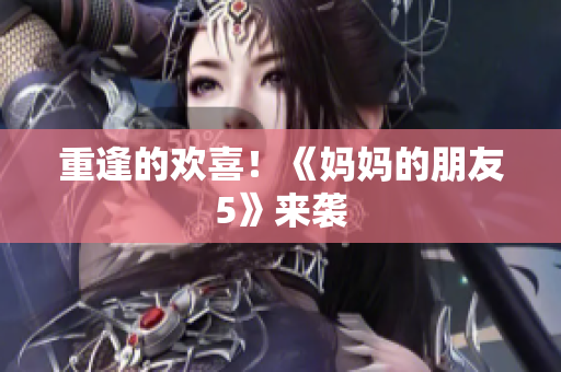 重逢的欢喜！《妈妈的朋友5》来袭