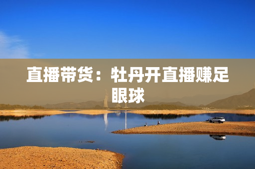 直播带货：牡丹开直播赚足眼球