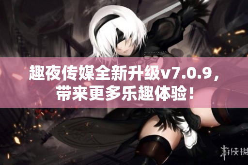 趣夜传媒全新升级v7.0.9，带来更多乐趣体验！