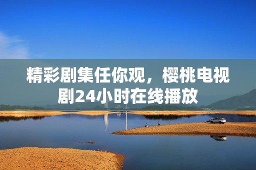 精彩剧集任你观，樱桃电视剧24小时在线播放
