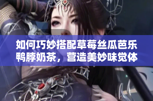 如何巧妙搭配草莓丝瓜芭乐鸭脖奶茶，营造美妙味觉体验？