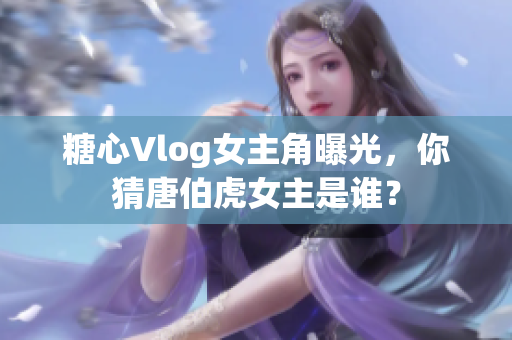 糖心Vlog女主角曝光，你猜唐伯虎女主是谁？
