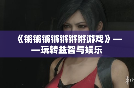 《锵锵锵锵锵锵锵游戏》——玩转益智与娱乐