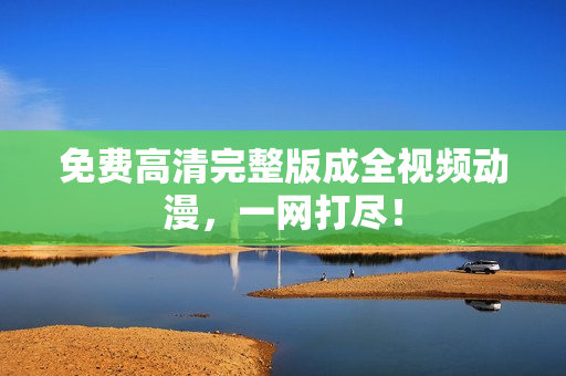 免费高清完整版成全视频动漫，一网打尽！