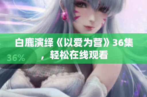 白鹿演绎《以爱为营》36集，轻松在线观看