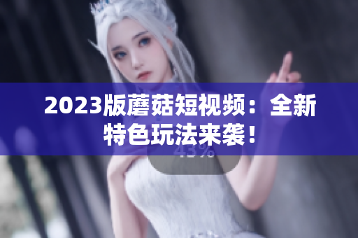 2023版蘑菇短视频：全新特色玩法来袭！