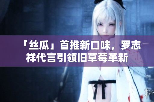 「丝瓜」首推新口味，罗志祥代言引领旧草莓革新