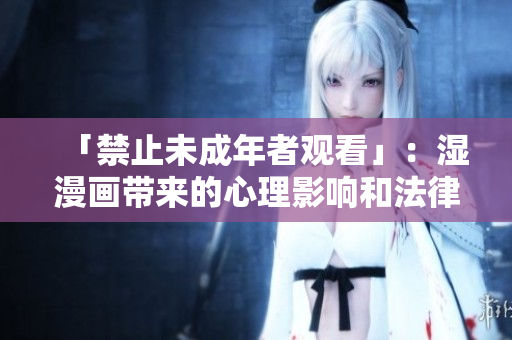 「禁止未成年者观看」：湿漫画带来的心理影响和法律风险！