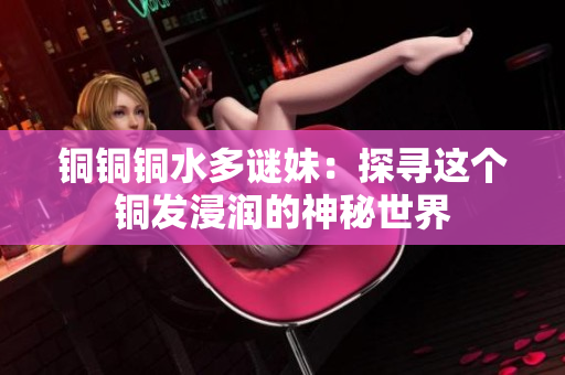 铜铜铜水多谜妹：探寻这个铜发浸润的神秘世界