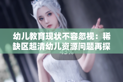 幼儿教育现状不容忽视：稀缺区超清幼儿资源问题再探讨