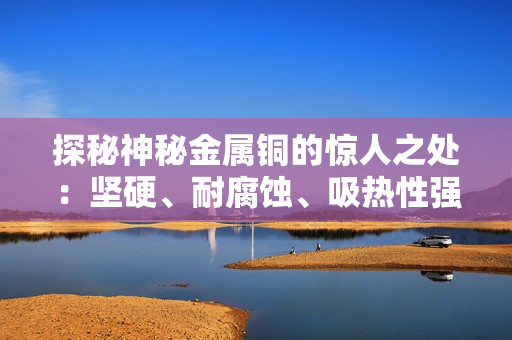 探秘神秘金属铜的惊人之处：坚硬、耐腐蚀、吸热性强