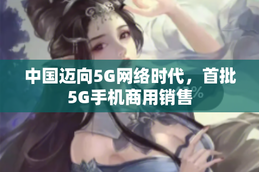 中国迈向5G网络时代，首批5G手机商用销售