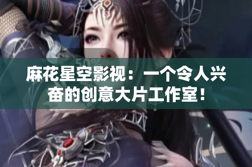 麻花星空影视：一个令人兴奋的创意大片工作室！
