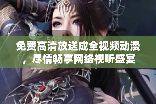 免费高清放送成全视频动漫，尽情畅享网络视听盛宴
