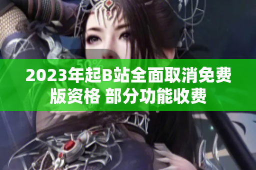2023年起B站全面取消免费版资格 部分功能收费