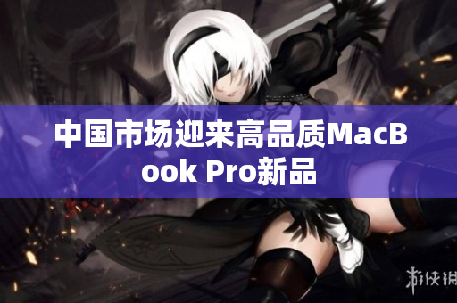 中国市场迎来高品质MacBook Pro新品