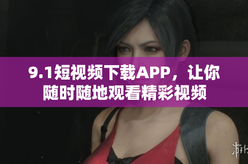 9.1短视频下载APP，让你随时随地观看精彩视频