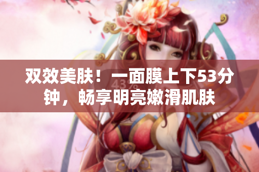 双效美肤！一面膜上下53分钟，畅享明亮嫩滑肌肤