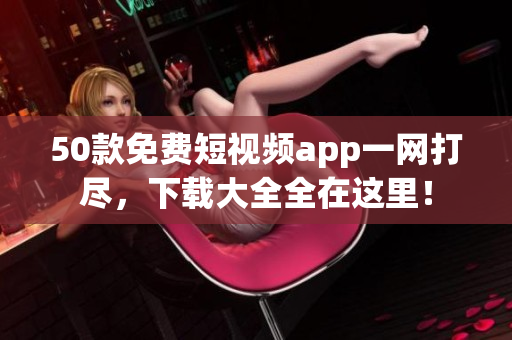 50款免费短视频app一网打尽，下载大全全在这里！