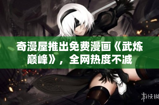 奇漫屋推出免费漫画《武炼巅峰》，全网热度不减