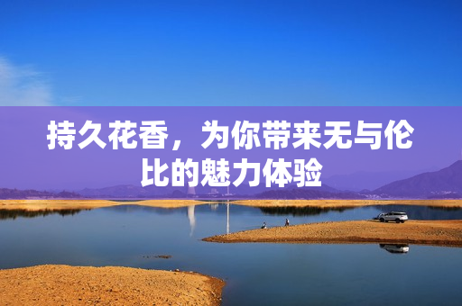 持久花香，为你带来无与伦比的魅力体验
