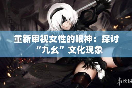 重新审视女性的眼神：探讨“九幺”文化现象