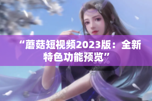 “蘑菇短视频2023版：全新特色功能预览”