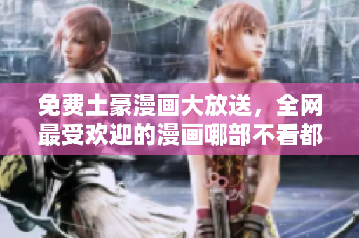 免费土豪漫画大放送，全网最受欢迎的漫画哪部不看都后悔！