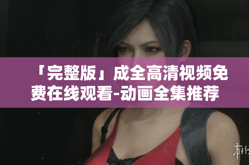 「完整版」成全高清视频免费在线观看-动画全集推荐