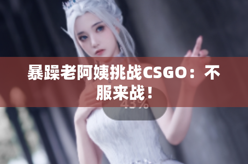 暴躁老阿姨挑战CSGO：不服来战！