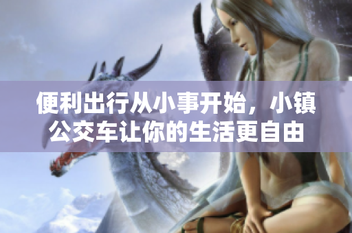 便利出行从小事开始，小镇公交车让你的生活更自由