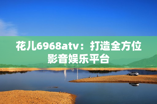 花儿6968atv：打造全方位影音娱乐平台
