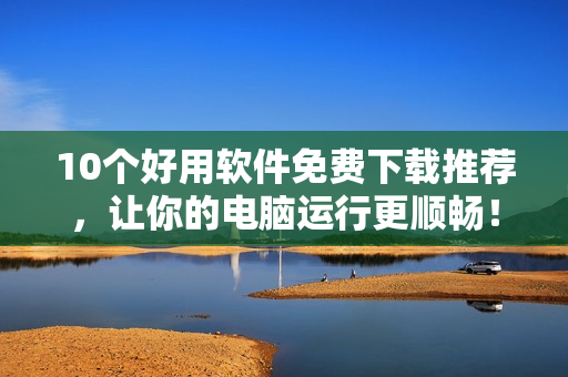 10个好用软件免费下载推荐，让你的电脑运行更顺畅！