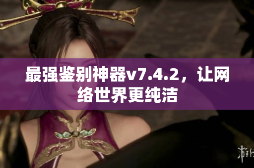 最强鉴别神器v7.4.2，让网络世界更纯洁