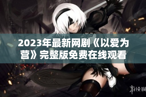 2023年最新网剧《以爱为营》完整版免费在线观看