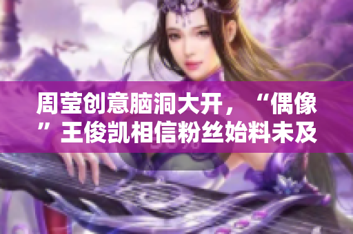 周莹创意脑洞大开，“偶像”王俊凯相信粉丝始料未及