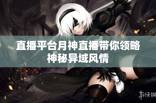 直播平台月神直播带你领略神秘异域风情
