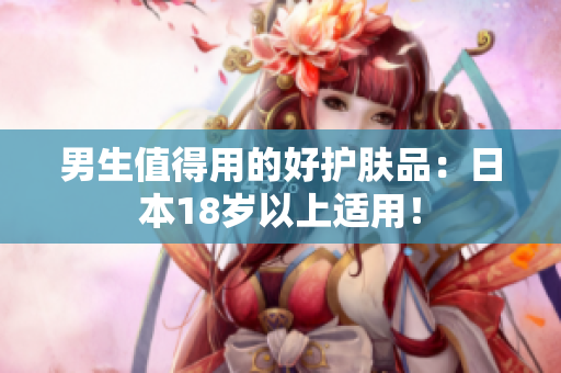男生值得用的好护肤品：日本18岁以上适用！