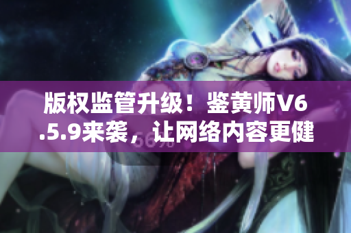 版权监管升级！鉴黄师V6.5.9来袭，让网络内容更健康！