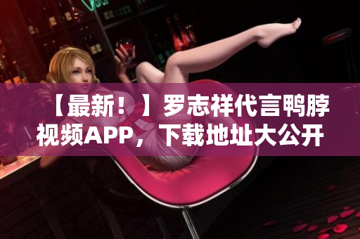 【最新！】罗志祥代言鸭脖视频APP，下载地址大公开！