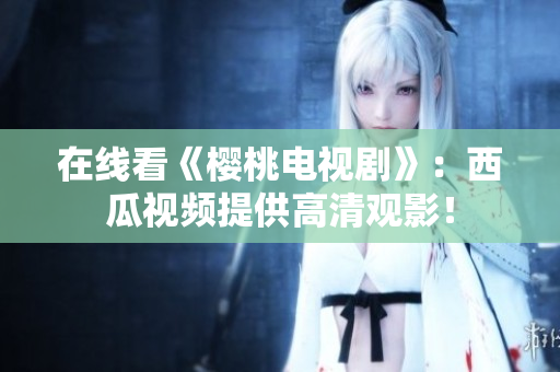 在线看《樱桃电视剧》：西瓜视频提供高清观影！