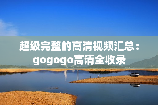 超级完整的高清视频汇总：gogogo高清全收录