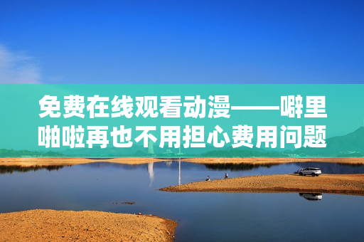 免费在线观看动漫——噼里啪啦再也不用担心费用问题