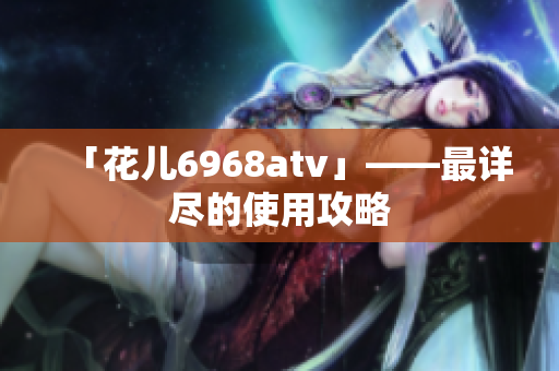 「花儿6968atv」——最详尽的使用攻略